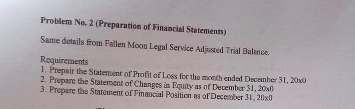 Problem No. 2 (Preparation of Financial Statements)
Same details from Fallen Moon Legal Service Adjusted Trial Balance.
Requirements
1. Prepair the Statement of Profit of Loss for the month ended December 31, 20x0
2. Prepare the Statement of Changes in Equity as of December 31, 20x0
3. Prepare the Statement of Financial Position as of December 31, 20x0
