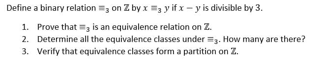 Define
a binary relation =3 on Z by x =3 y if x - y is divisible by 3.
1. Prove that = 3 is an equivalence relation on Z.
2. Determine all the equivalence classes under = 3. How many are there?
3. Verify that equivalence classes form a partition on Z.