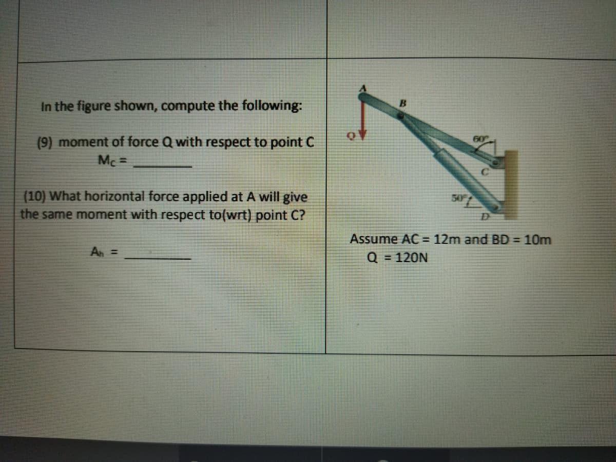 In the figure shown, compute the following
(9) moment of force Q with respect to point C
60
Mc =
(10) What horizontal force applied at A will give
the same moment with respect to(wrt) point C?
50
Assume AC = 12m and BD= 10m
A =
Q = 120N
