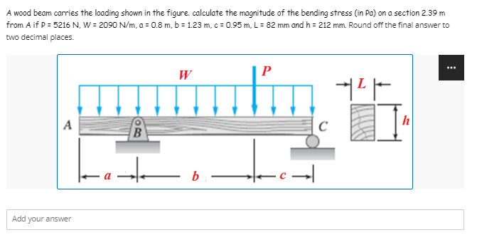 A wood beam carries the loading shown in the figure. calculate the magnitude of the bending stress (in Pa) on a section 2.39 m
from A if P = 5216 N, W = 2090 N/m, a = 0.8 m, b = 1.23 m, c = 0.95 m, L = 82 mm and h = 212 mm. Round off the final answer to
two decimal places.
W
P
+²+
Add your answer
B
-a-te
bi
-c→|
C
h
⠀