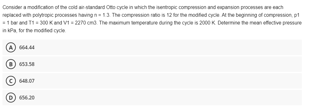 Consider a modification of the cold air-standard Otto cycle in which the isentropic compression and expansion processes are each
replaced with polytropic processes having n = 1.3. The compression ratio is 12 for the modified cycle. At the beginning of compression, p1
= 1 bar and T1 = 300 K and V1 = 2270 cm3. The maximum temperature during the cycle is 2000 K. Determine the mean effective pressure
in kPa, for the modified cycle.
A) 664.44
B 653.58
C) 648.07
D 656.20