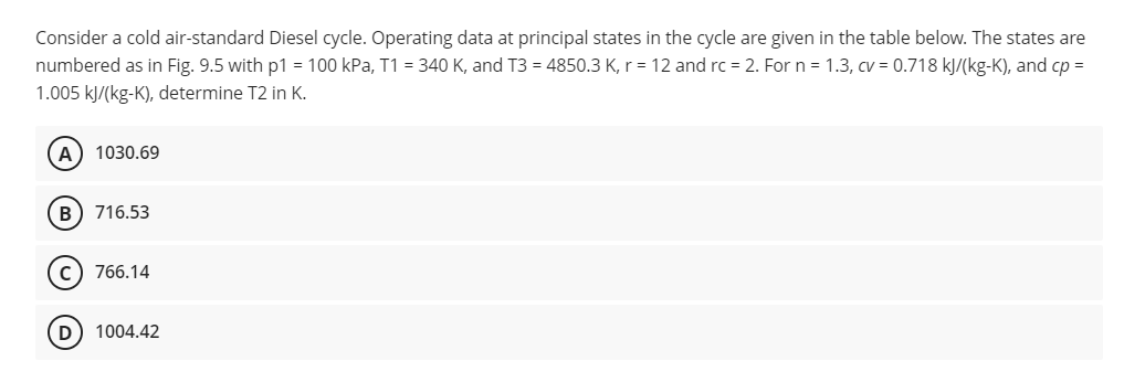 Consider a cold air-standard Diesel cycle. Operating data at principal states in the cycle are given in the table below. The states are
numbered as in Fig. 9.5 with p1 = 100 kPa, T1 = 340 K, and T3 = 4850.3 K, r= 12 and rc = 2. For n = 1.3, cv = 0.718 kJ/(kg-K), and cp =
1.005 kJ/(kg-K), determine T2 in K.
A) 1030.69
B) 716.53
C) 766.14
D) 1004.42