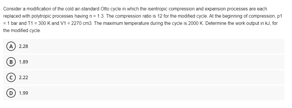 Consider a modification of the cold air-standard Otto cycle in which the isentropic compression and expansion processes are each
replaced with polytropic processes having n = 1.3. The compression ratio is 12 for the modified cycle. At the beginning of compression, p1
= 1 bar and T1 = 300 K and V1 = 2270 cm3. The maximum temperature during the cycle is 2000 K. Determine the work output in kJ, for
the modified cycle.
A) 2.28
B) 1.89
C) 2.22
D) 1.99