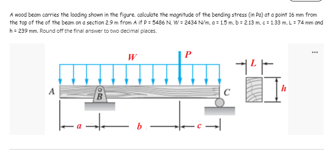 A wood beam carries the loading shown in the figure. calculate the magnitude of the bending stress (in Pa) at a point 16 mm from
the top of the of the beam on a section 2.9 m from A if P = 5486 N. W = 2434 N/m, a = 1.5 m, b = 2.13 m, c = 1.33 m, L = 74 mm and
h = 239 mm. Round off the final answer to two decimal places.
W
P
+²+
A
B
bi
.c→
C
h