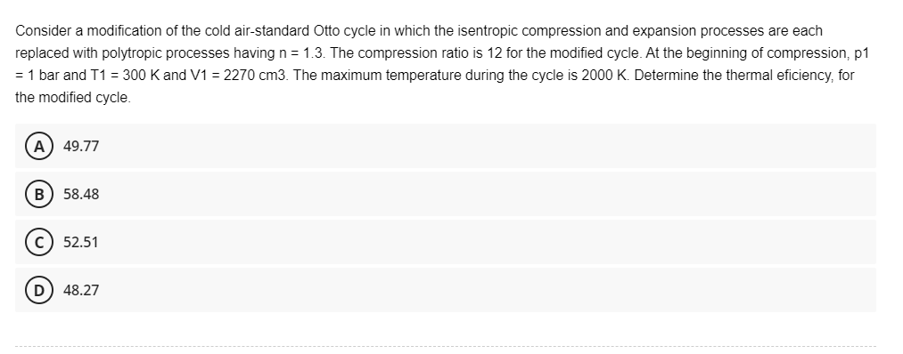 Consider a modification of the cold air-standard Otto cycle in which the isentropic compression and expansion processes are each
replaced with polytropic processes having n = 1.3. The compression ratio is 12 for the modified cycle. At the beginning of compression, p1
= 1 bar and T1 = 300 K and V1 = 2270 cm3. The maximum temperature during the cycle is 2000 K. Determine the thermal eficiency, for
the modified cycle.
A) 49.77
B) 58.48
C) 52.51
(D) 48.27