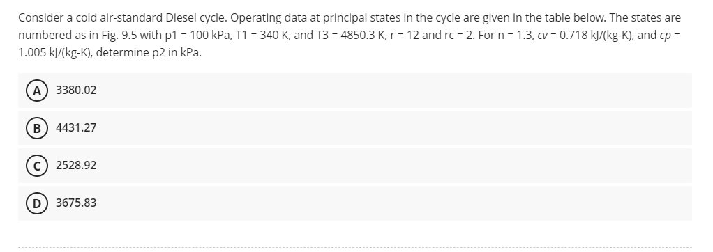 Consider a cold air-standard Diesel cycle. Operating data at principal states in the cycle are given in the table below. The states are
numbered as in Fig. 9.5 with p1 = 100 kPa, T1 = 340 K, and T3 = 4850.3 K, r = 12 and rc = 2. For n = 1.3, cv = 0.718 kJ/(kg-K), and cp =
1.005 kJ/(kg-K), determine p2 in kPa.
(A) 3380.02
B) 4431.27
(C) 2528.92
D) 3675.83