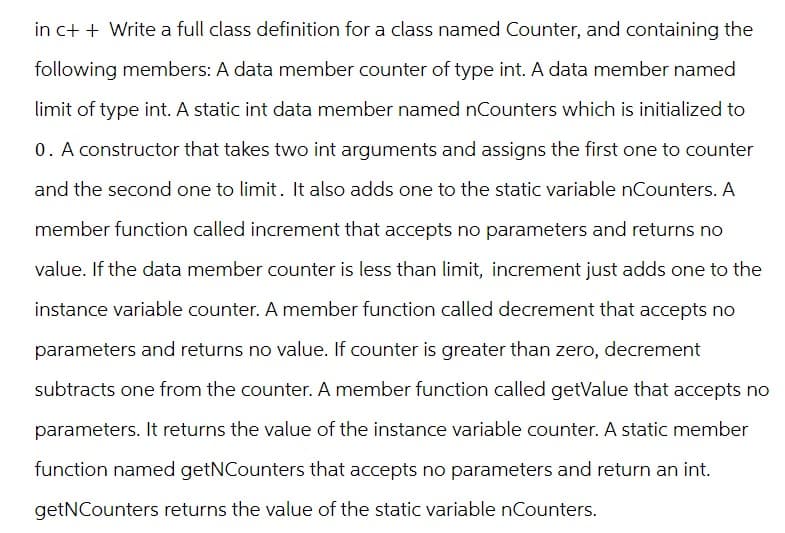 in c++ Write a full class definition for a class named Counter, and containing the
following members: A data member counter of type int. A data member named
limit of type int. A static int data member named nCounters which is initialized to
0. A constructor that takes two int arguments and assigns the first one to counter
and the second one to limit. It also adds one to the static variable nCounters. A
member function called increment that accepts no parameters and returns no
value. If the data member counter is less than limit, increment just adds one to the
instance variable counter. A member function called decrement that accepts no
parameters and returns no value. If counter is greater than zero, decrement
subtracts one from the counter. A member function called getValue that accepts no
parameters. It returns the value of the instance variable counter. A static member
function named getNCounters that accepts no parameters and return an int.
getNCounters returns the value of the static variable nCounters.