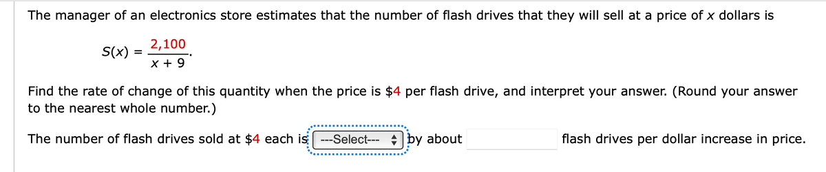 The manager of an electronics store estimates that the number of flash drives that they will sell at a price of x dollars is
S(x) =
2,100
x + 9
Find the rate of change of this quantity when the price is $4 per flash drive, and interpret your answer. (Round your answer
to the nearest whole number.)
The number of flash drives sold at $4 each is
--Select--- by about
flash drives per dollar increase in price.