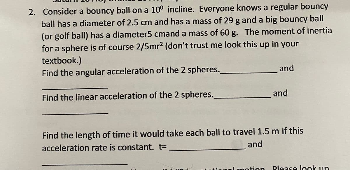 2. Consider a bouncy ball on a 10° incline. Everyone knows a regular bouncy
ball has a diameter of 2.5 cm and has a mass of 29 g and a big bouncy ball
(or golf ball) has a diameter5 cmand a mass of 60 g. The moment of inertia
for a sphere is of course 2/5mr2 (don't trust me look this up in your
textbook.)
and
Find the angular acceleration of the 2 spheres.
and
Find the linear acceleration of the 2 spheres.
Find the length of time it would take each ball to travel 1.5 m if this
and
acceleration rate is constant. t3
al motion
Dlease lonk un

