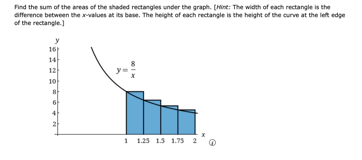 Find the sum of the areas of the shaded rectangles under the graph. [Hint: The width of each rectangle is the
difference between the x-values at its base. The height of each rectangle is the height of the curve at the left edge
of the rectangle.]
y
16H
14
8x
||
12
y
10
8
6
4
2
1 1.25 1.5 1.75
x
2 ①