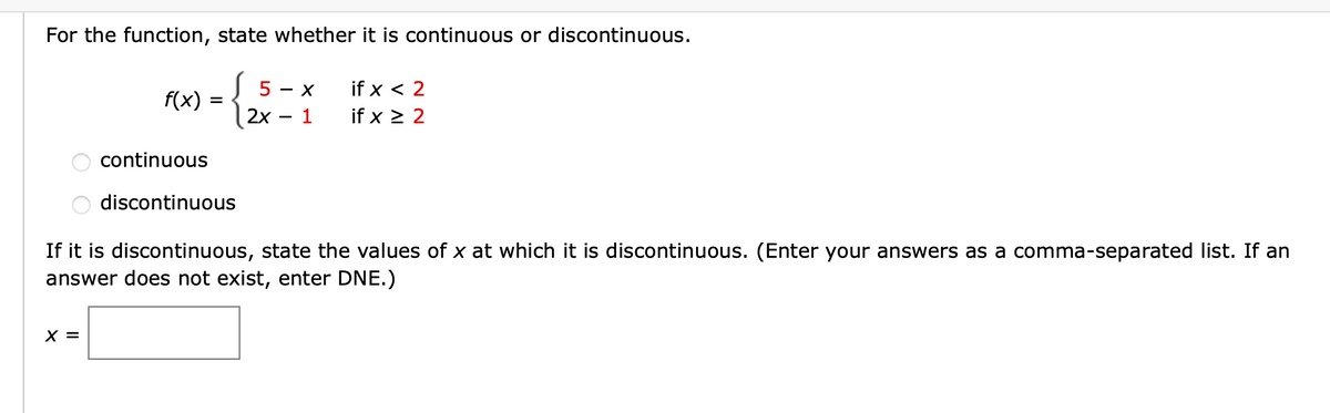 For the function, state whether it is continuous or discontinuous.
f(x) =
( 5 - x
if x 2
2x
-
1
if x ≥ 2
continuous
O discontinuous
If it is discontinuous, state the values of x at which it is discontinuous. (Enter your answers as a comma-separated list. If an
answer does not exist, enter DNE.)
x =