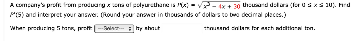 A company's profit from producing x tons of polyurethane is P(x) : 3
√√x³ - 4x + 30 thousand dollars (for 0 ≤ x ≤ 10). Find
= Χ ·
P'(5) and interpret your answer. (Round your answer in thousands of dollars to two decimal places.)
When producing 5 tons, profit ---Select--- by about
thousand dollars for each additional ton.