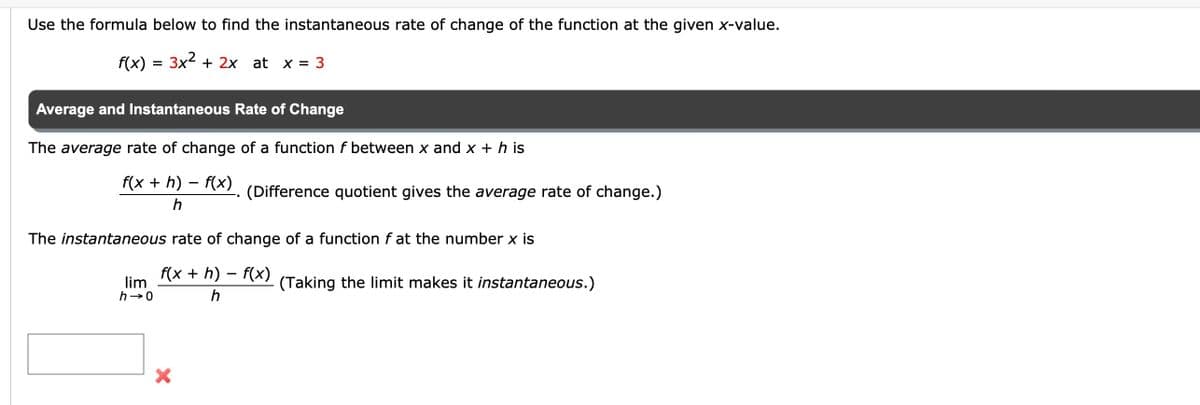 Use the formula below to find the instantaneous rate of change of the function at the given x-value.
3x²+2x at x = 3
f(x)
=
Average and Instantaneous Rate of Change
The average rate of change of a function f between x and x + h is
f(x + h) − f(x). (Difference quotient gives the average rate of change.)
h
The instantaneous rate of change of a function f at the number x is
f(x + h) - f(x)
h
lim
h→0
X
(Taking the limit makes it instantaneous.)