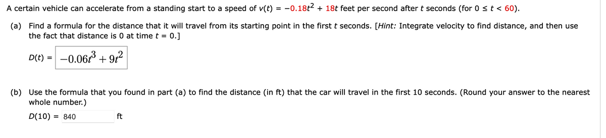 A certain vehicle can accelerate from a standing start to a speed of v(t) = −0.18t² + 18t feet per second after t seconds (for 0 ≤ t < 60).
(a) Find a formula for the distance that it will travel from its starting point in the first t seconds. [Hint: Integrate velocity to find distance, and then use
the fact that distance is 0 at time t = 0.]
D(t) = -0.06t³ +91 ²
(b) Use the formula that you found in part (a) to find the distance (in ft) that the car will travel in the first 10 seconds. (Round your answer to the nearest
whole number.)
D(10) = 840
ft