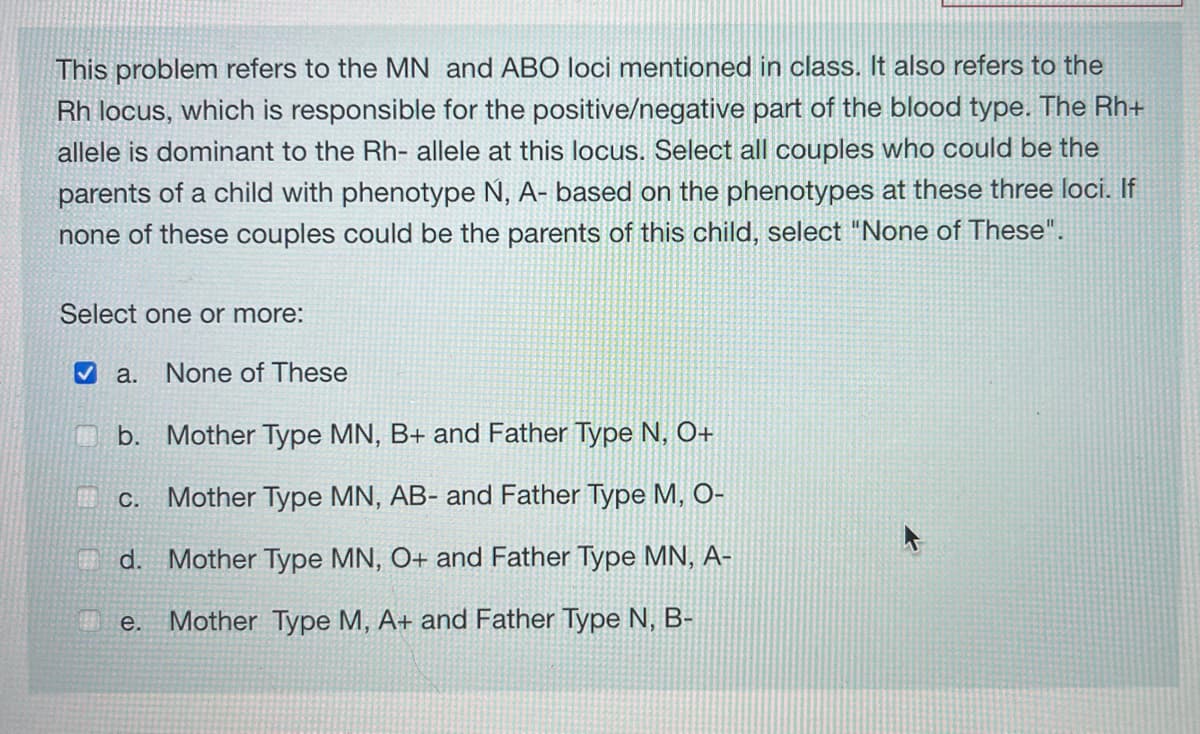 This problem refers to the MN and ABO loci mentioned in class. It also refers to the
Rh locus, which is responsible for the positive/negative part of the blood type. The Rh+
allele is dominant to the Rh- allele at this locus. Select all couples who could be the
parents of a child with phenotype N, A- based on the phenotypes at these three loci. If
none of these couples could be the parents of this child, select "None of These".
Select one or more:
✔a. None of These
b. Mother Type MN, B+ and Father Type N, O+
Mother Type MN, AB- and Father Type M, O-
d. Mother Type MN, O+ and Father Type MN, A-
Mother Type M, A+ and Father Type N, B-
C.
e.
