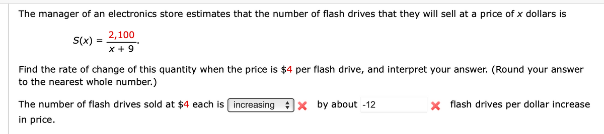 The manager of an electronics store estimates that the number of flash drives that they will sell at a price of x dollars is
S(x) =
2,100
x + 9
Find the rate of change of this quantity when the price is $4 per flash drive, and interpret your answer. (Round your answer
to the nearest whole number.)
The number of flash drives sold at $4 each is increasing X by about -12
in price.
× flash drives per dollar increase