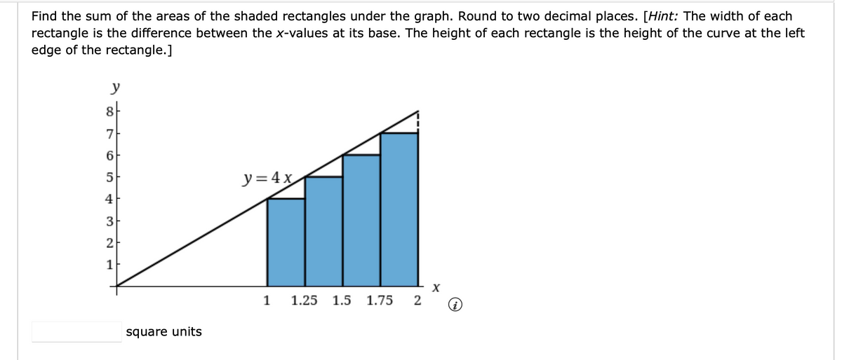 Find the sum of the areas of the shaded rectangles under the graph. Round to two decimal places. [Hint: The width of each
rectangle is the difference between the x-values at its base. The height of each rectangle is the height of the curve at the left
edge of the rectangle.]
y
8-
7
6
5
y=4x
4
3
2
1
x
1
1.25 1.5 1.75
2
i
square units
