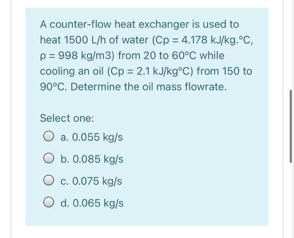 A counter-flow heat exchanger is used to
heat 1500 L/h of water (Cp = 4.178 kJ/kg.°C,
p = 998 kg/m3) from 20 to 60°C while
cooling an oil (Cp = 2.1 kJ/kg°C) from 150 to
90°C. Determine the oil mass flowrate.
Select one:
a. 0.055 kg/s
b. 0.085 kg/s
c. 0.075 kg/s
O d. 0.065 kg/s
