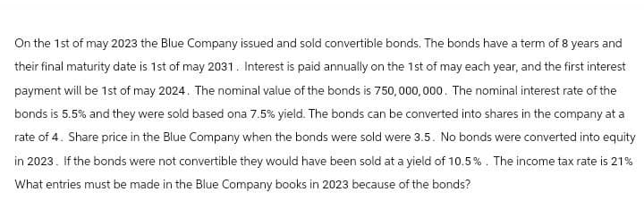 On the 1st of may 2023 the Blue Company issued and sold convertible bonds. The bonds have a term of 8 years and
their final maturity date is 1st of may 2031. Interest is paid annually on the 1st of may each year, and the first interest
payment will be 1st of may 2024. The nominal value of the bonds is 750,000,000. The nominal interest rate of the
bonds is 5.5% and they were sold based ona 7.5% yield. The bonds can be converted into shares in the company at a
rate of 4. Share price in the Blue Company when the bonds were sold were 3.5. No bonds were converted into equity
in 2023. If the bonds were not convertible they would have been sold at a yield of 10.5%. The income tax rate is 21%
What entries must be made in the Blue Company books in 2023 because of the bonds?