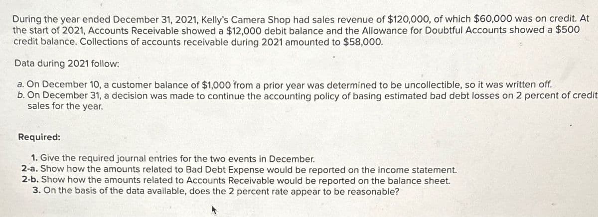During the year ended December 31, 2021, Kelly's Camera Shop had sales revenue of $120,000, of which $60,000 was on credit. At
the start of 2021, Accounts Receivable showed a $12,000 debit balance and the Allowance for Doubtful Accounts showed a $500
credit balance. Collections of accounts receivable during 2021 amounted to $58,000.
Data during 2021 follow:
a. On December 10, a customer balance of $1,000 from a prior year was determined to be uncollectible, so it was written off.
b. On December 31, a decision was made to continue the accounting policy of basing estimated bad debt losses on 2 percent of credit
sales for the year.
Required:
1. Give the required journal entries for the two events in December.
2-a. Show how the amounts related to Bad Debt Expense would be reported on the income statement.
2-b. Show how the amounts related to Accounts Receivable would be reported on the balance sheet.
3. On the basis of the data available, does the 2 percent rate appear to be reasonable?