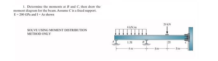 1. Determine the moments at B and C, then draw the
moment diagram for the beam. Assume C is a fixed support.
E-200 GPa and I- As shown
SOLVE USING MOMENT DISTRIBUTION
METHOD ONLY
8 kN/m
1.51
4m-
5m
20 kN
(21
5m