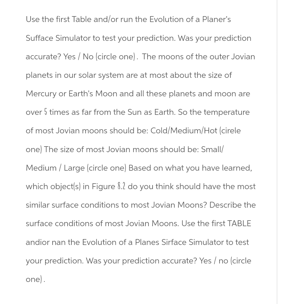 Use the first Table and/or run the Evolution of a Planer's
Sufface Simulator to test your prediction. Was your prediction
accurate? Yes/No (circle one). The moons of the outer Jovian
planets in our solar system are at most about the size of
Mercury or Earth's Moon and all these planets and moon are
over 5 times as far from the Sun as Earth. So the temperature
of most Jovian moons should be: Cold/Medium/Hot (cirele
one) The size of most Jovian moons should be: Small/
Medium/Large (circle one) Based on what you have learned,
which object(s) in Figure 8.2 do you think should have the most
similar surface conditions to most Jovian Moons? Describe the
surface conditions of most Jovian Moons. Use the first TABLE
andior nan the Evolution of a Planes Sirface Simulator to test
your prediction. Was your prediction accurate? Yes / no (circle
one).