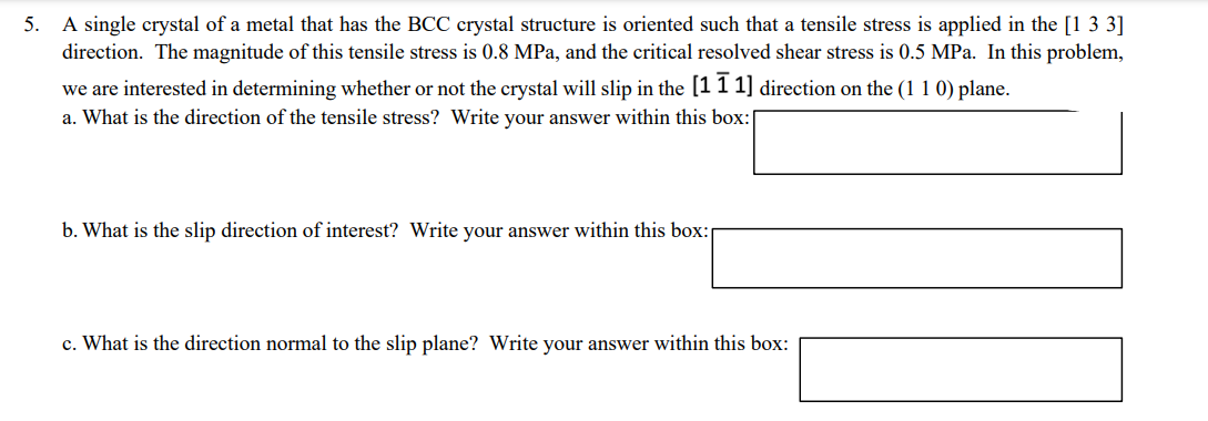 5. A single crystal of a metal that has the BCC crystal structure is oriented such that a tensile stress is applied in the [1 3 3]
direction. The magnitude of this tensile stress is 0.8 MPa, and the critical resolved shear stress is 0.5 MPa. In this problem,
we are interested in determining whether or not the crystal will slip in the [1 1 1] direction on the (1 1 0) plane.
a. What is the direction of the tensile stress? Write your answer within this box:[
b. What is the slip direction of interest? Write your answer within this box:
c. What is the direction normal to the slip plane? Write your answer within this box:
