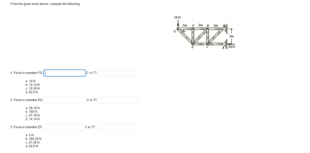 From the given truss shown, compute the following:
10 N
3m
F
3m
D
3m
G
3m
A 10 N
1. Force in member FG.
C or T?
а. 10 N
b. 14.14 N
c. 15.29 N
d. 62,5 N
2. Force in member EG.
C or T?
a. 29.19 N
b. 150 N
c. 47.18 N
d. 14.14 N
3. Force in member EF.
C or T?
a. ON
b. 180.28 N
c. 21,38 N
d. 62.5 N
