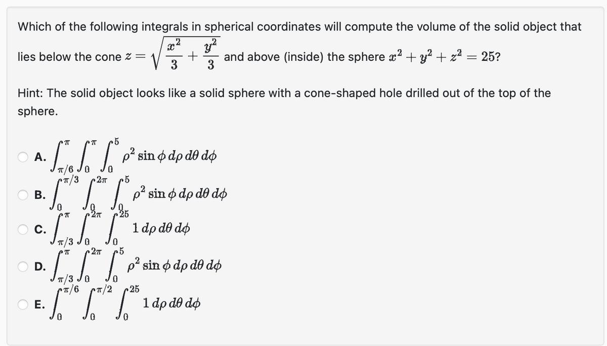 Which of the following integrals in spherical coordinates will compute the volume of the solid object that
Xx
2
32
lies below the cone z =
V
+
and above (inside) the sphere x² + y² + z²
=
25?
3
3
Hint: The solid object looks like a solid sphere with a cone-shaped hole drilled out of the top of the
sphere.
РП .5
A.
B.
п/3 2πT
.5
²² sin dp de do
фар
225
2π
5
c. is
P. SI SOTT SO³
D.
1 dp de do
do do
p² sin odpo
E. L L L 1 do do do
dp
O