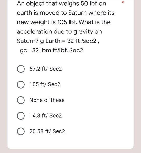 An object that weighs 50 lbf on
earth is moved to Saturn where its
new weight is 105 lbf. What is the
acceleration due to gravity on
Saturn? g Earth = 32 ft /sec2,
gc =32 Ibm.ft/lbf. Sec2
67.2 ft/ Sec2
105 ft/ Sec2
None of these
O 14.8 ft/ Sec2
O 20.58 ft/ Sec2
