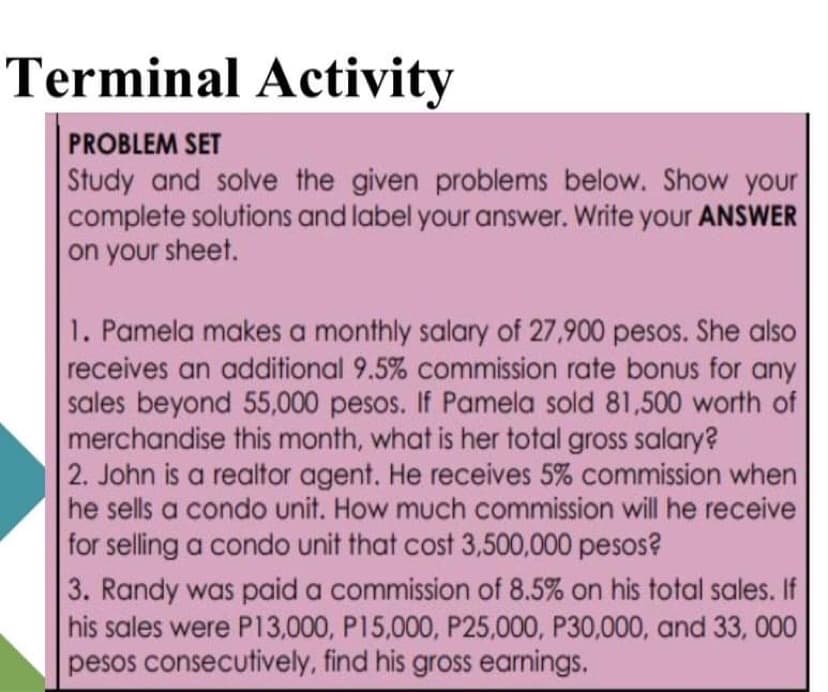 Terminal Activity
PROBLEM SET
Study and solve the given problems below. Show your
complete solutions and label your answer. Write your ANSWER
on your sheet.
1. Pamela makes a monthly salary of 27,900 pesos. She also
receives an additional 9.5% commission rate bonus for any
sales beyond 55,000 pesos. If Pamela sold 81,500 worth of
merchandise this month, what is her total gross salary?
2. John is a realtor agent. He receives 5% commission when
he sells a condo unit. How much commission will he receive
for selling a condo unit that cost 3,500,000 pesos?
3. Randy was paid a commission of 8.5% on his total sales. If
his sales were P13,000, P15,000, P25,000, P30,000, and 33, 000
pesos consecutively, find his gross earnings.
