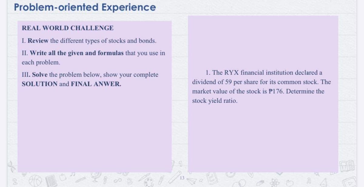 Problem-oriented Experience
REAL WORLD CHALLENGE
I. Review the different types of stocks and bonds.
II. Write all the given and formulas that you use in
each problem.
III. Solve the problem below, show your complete
1. The RYX financial institution declared a
SOLUTION and FINAL ANWER.
dividend of 59 per share for its common stock. The
market value of the stock is P176. Determine the
stock yield ratio.
