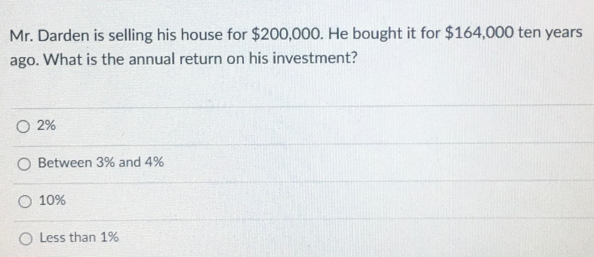 Mr. Darden is selling his house for $200,000. He bought it for $164,000 ten years
ago. What is the annual return on his investment?
2%
Between 3% and 4%
10%
O Less than 1%
