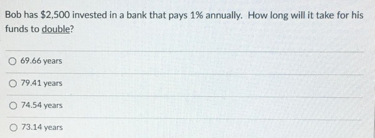 Bob has $2,500 invested in a bank that pays 1% annually. How long will it take for his
funds to double?
O 69.66 years
O 79.41 years
O 74.54 years
O 73.14 years
