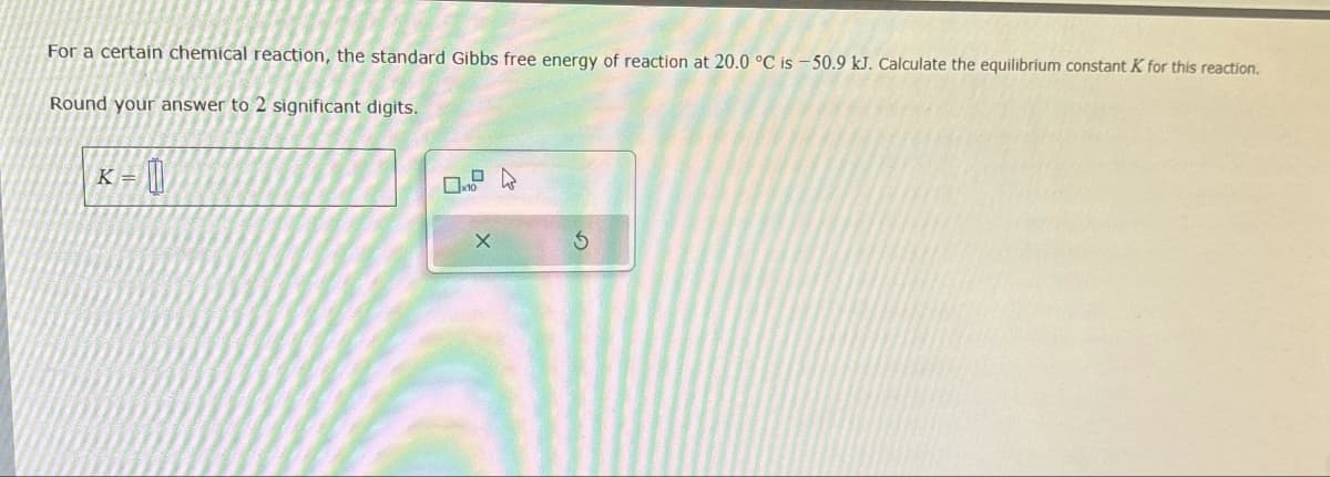 For a certain chemical reaction, the standard Gibbs free energy of reaction at 20.0 °C is -50.9 kJ. Calculate the equilibrium constant K for this reaction.
Round your answer to 2 significant digits.
K
=
D
X
5