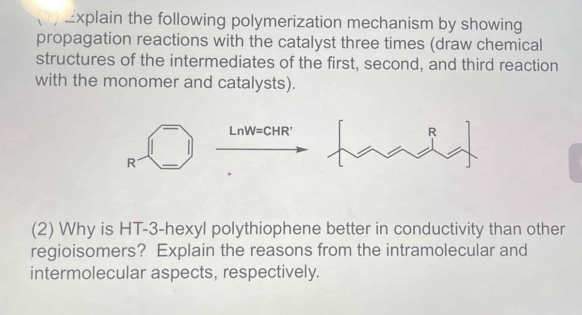(19) Explain the following polymerization mechanism by showing
propagation reactions with the catalyst three times (draw chemical
structures of the intermediates of the first, second, and third reaction
with the monomer and catalysts).
R
LnW=CHR'
taadd
R
(2) Why is HT-3-hexyl polythiophene better in conductivity than other
regioisomers? Explain the reasons from the intramolecular and
intermolecular aspects, respectively.