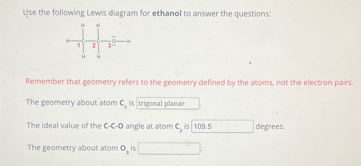 Use the following Lewis diagram for ethanol to answer the questions:
H
H
-H
3
Remember that geometry refers to the geometry defined by the atoms, not the electron pairs.
The geometry about atom C, is trigonal planar
1
The ideal value of the C-C-O angle at atom C, is 109.5
degrees.
The geometry about atom 03
is