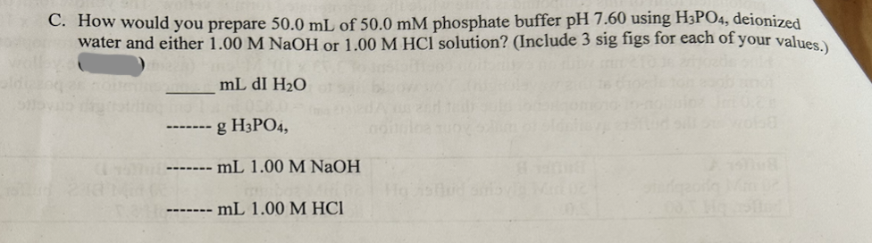 C. How would you prepare 50.0 mL of 50.0 mM phosphate buffer pH 7.60 using H3PO4, deionized
water and either 1.00 M NaOH or 1.00 M HCl solution? (Include 3 sig figs for each of your values.)
mL dI H2O
g H3PO4,
------- mL 1.00 M NaOH
- mL 1.00 M HCI
Ho salud amovia Mid 02