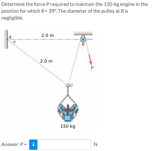 Determine the force P required to maintain the 150-kg engine in the
position for which 0=39º. The diameter of the pulley at B is
negligible.
A
Answer: P = i
2.0 m
2.0 m
150 kg
B
N