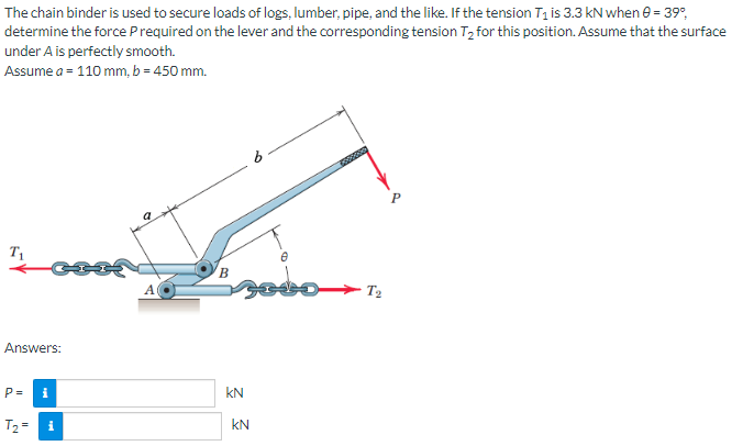 The chain binder is used to secure loads of logs, lumber, pipe, and the like. If the tension T₁ is 3.3 kN when 0 = 39%,
determine the force P required on the lever and the corresponding tension T₂ for this position. Assume that the surface
under A is perfectly smooth.
Assume a = 110 mm, b = 450 mm.
T₁
Answers:
P=
T₂=
i
i
A
B
sodo
KN
kN
Mooloo
T₂