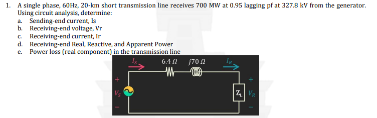 1. A single phase, 60Hz, 20-km short transmission line receives 700 MW at 0.95 lagging pf at 327.8 kV from the generator.
Using circuit analysis, determine:
a. Sending-end current, Is
b. Receiving-end voltage, Vr
c. Receiving-end current, Ir
d. Receiving-end Real, Reactive, and Apparent Power
e. Power loss (real component) in the transmission line
6.4 Ω
Vs
j70 Ω
+
ZVR