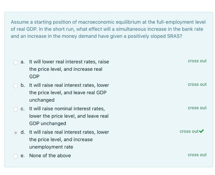 Assume a starting position of macroeconomic equilibrium at the full-employment level
of real GDP. In the short run, what effect will a simultaneous increase in the bank rate
and an increase in the money demand have given a positively sloped SRAS?
a. It will lower real interest rates, raise
the price level, and increase real
GDP
b. It will raise real interest rates, lower
the price level, and leave real GDP
unchanged
c. It will raise nominal interest rates,
lower the price level, and leave real
GDP unchanged
d. It will raise real interest rates, lower
the price level, and increase
unemployment rate
None of the above
e.
cross out
cross out
cross out
cross out ✔
cross out
