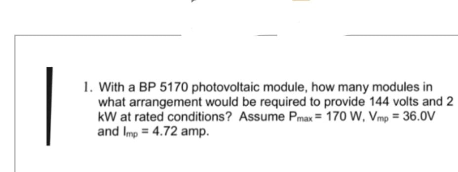 1. With a BP 5170 photovoltaic module, how many modules in
what arrangement would be required to provide 144 volts and 2
kW at rated conditions? Assume Pmax= 170 W, Vmp = 36.0V
and Imp=4.72 amp.