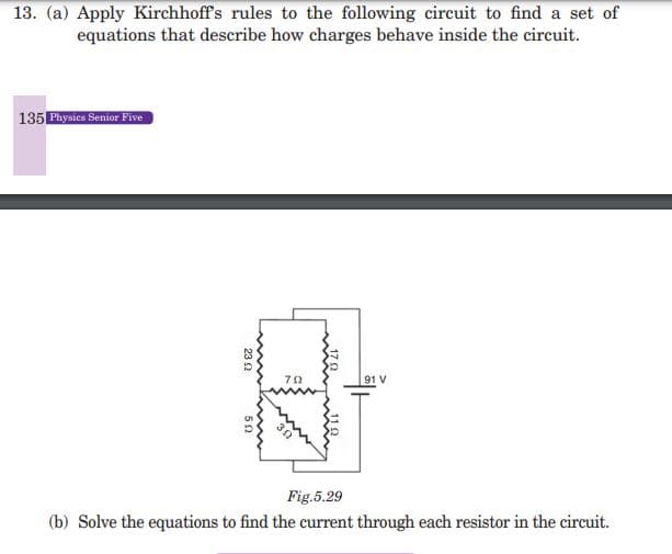 13. (a) Apply Kirchhoff's rules to the following circuit to find a set of
equations that describe how charges behave inside the circuit.
135 Physics Senior Five
23 2
792
91 V
Fig.5.29
(b) Solve the equations to find the current through each resistor in the circuit.