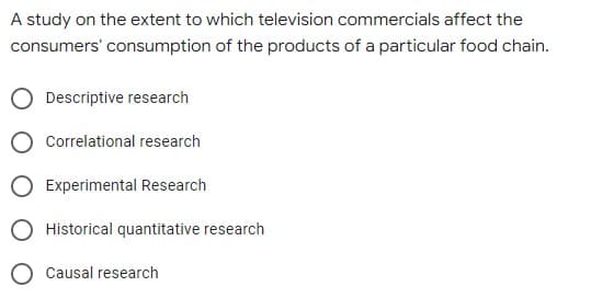 A study on the extent to which television commercials affect the
consumers' consumption of the products of a particular food chain.
Descriptive research
Correlational research
Experimental Research
Historical quantitative research
Causal research