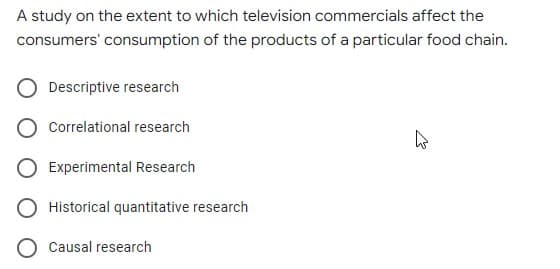 A study on the extent to which television commercials affect the
consumers' consumption of the products of a particular food chain.
Descriptive research
Correlational research
4
Experimental Research
Historical quantitative research
Causal research