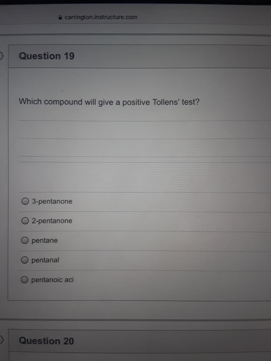 A carrington.instructure.com
Question 19
Which compound will give a positive Tollens' test?
3-pentanone
2-pentanone
pentane
pentanal
pentanoic aci
Question 20
