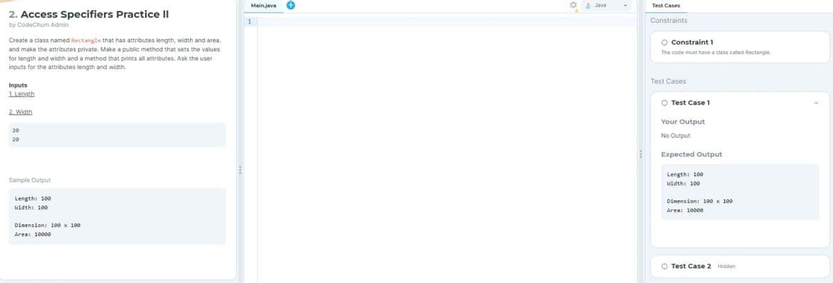 2. Access Specifiers Practice II
by CodeChum Admin
Create a class named Rectangle that has attributes length, width and area.
and make the attributes private. Make a public method that sets the values
for length and width and a method that prints all attributes. Ask the user
inputs for the attributes length and width.
Inputs
1. Length
2. Width
20
Sample Output
Length: 100
Width: 100
Dimension: 100 x 100
Area: 10000
Main.java
Java
Test Cases
Constraints
O Constraint 1
The code must have a class called Rectangle.
Test Cases
O Test Case 1
Your Output
No Output
Expected Output
Length: 100
Width: 100
Dimension: 100 x 100
Area: 10000
O Test Case 2 Hidden