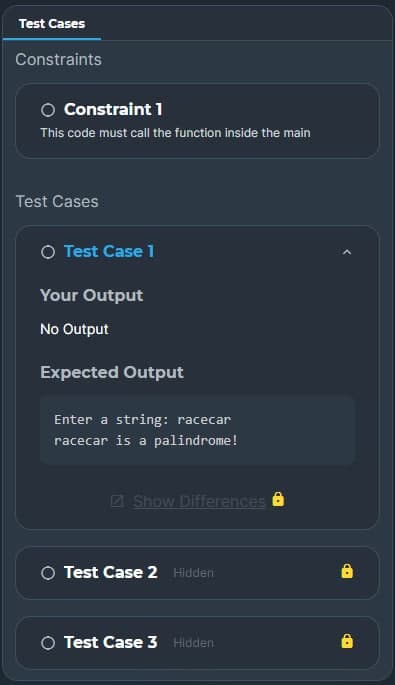 Test Cases
Constraints
Constraint 1
This code must call the function inside the main
Test Cases
O Test Case 1
Your Output
No Output
Expected Output
Enter a string: racecar
racecar is a palindrome!
Show Differences
O Test Case 2 Hidden
O Test Case 3 Hidden
8