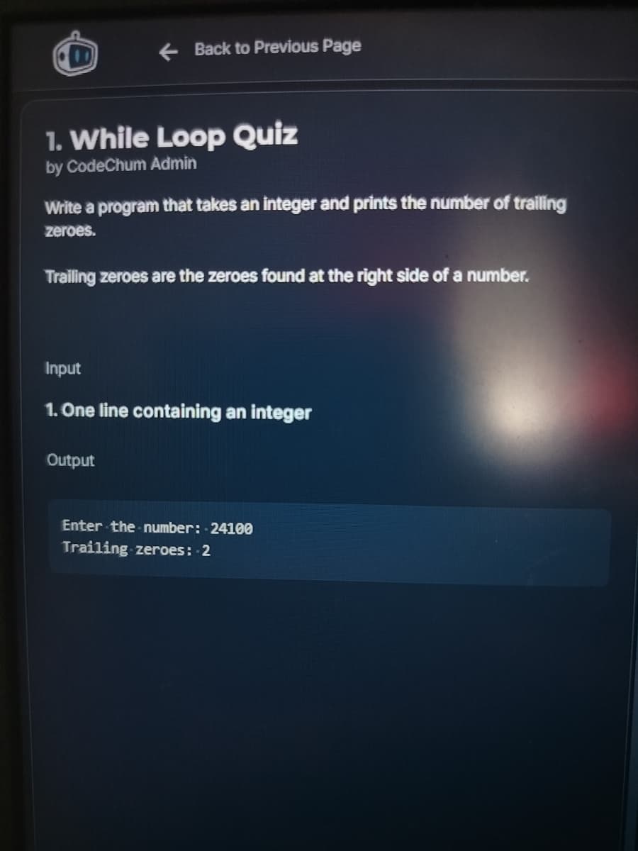 ← Back to Previous Page
1. While Loop Quiz
by CodeChum Admin
Write a program that takes an integer and prints the number of trailing
zeroes.
Trailing zeroes are the zeroes found at the right side of a number.
Input
1. One line containing an integer
Output
Enter the number: 24100
Trailing zeroes: -2